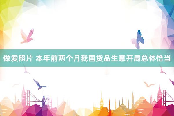做爱照片 本年前两个月我国货品生意开局总体恰当