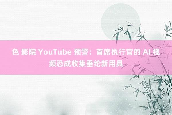 色 影院 YouTube 预警：首席执行官的 AI 视频恐成收集垂纶新用具