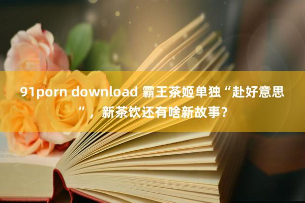 91porn download 霸王茶姬单独“赴好意思”，新茶饮还有啥新故事？